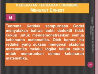 KEBERATAN TERHADAP LOGISISME 
MENURUT ERNEST 
Teorema Ketidak sempurnaan Godel 
menyatakan bahwa bukti deduktif tidak 
cukup untuk mendemonstrasikan semua 
kebenaran matematika. Oleh karena itu 
reduksi yang sukses mengenai aksioma 
matematika melalui logika belum cukup 
untuk menurunkan semua kebenaran 
matematika. 
11/29/2014 
Filsafat Matematika dan Aliran-aliran 
Matematika 
30 
B 
 