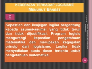KEBERATAN TERHADAP LOGISISME 
MENURUT ERNEST 
Kepastian dan keajegan logika bergantung 
kepada asumsi-asumsi yang tidak teruji 
dan tidak dijustifikasi. Program logisis 
mengurangi kepastian pengetahuan 
matematika dan merupakan kegagalan 
prinsip dari logisisme. Logika tidak 
menyediakan suatu dasar tertentu untuk 
pengetahuan matematika. 
11/29/2014 
Filsafat Matematika dan Aliran-aliran 
Matematika 
31 
C 
 
