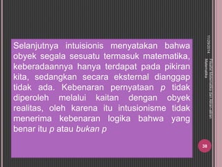 Selanjutnya intuisionis menyatakan bahwa 
obyek segala sesuatu termasuk matematika, 
keberadaannya hanya terdapat pada pikiran 
kita, sedangkan secara eksternal dianggap 
tidak ada. Kebenaran pernyataan p tidak 
diperoleh melalui kaitan dengan obyek 
realitas, oleh karena itu intusionisme tidak 
menerima kebenaran logika bahwa yang 
benar itu p atau bukan p 
11/29/2014 
Filsafat Matematika dan Aliran-aliran 
Matematika 
38 
 