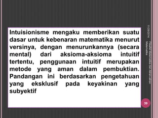 Intuisionisme mengaku memberikan suatu 
dasar untuk kebenaran matematika menurut 
versinya, dengan menurunkannya (secara 
mental) dari aksioma-aksioma intuitif 
tertentu, penggunaan intuitif merupakan 
metode yang aman dalam pembuktian. 
Pandangan ini berdasarkan pengetahuan 
yang eksklusif pada keyakinan yang 
subyektif 
11/29/2014 
Filsafat Matematika dan Aliran-aliran 
Matematika 
39 
 