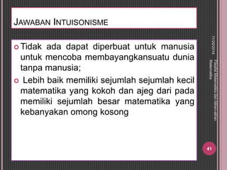 JAWABAN INTUISONISME 
Tidak ada dapat diperbuat untuk manusia 
untuk mencoba membayangkansuatu dunia 
tanpa manusia; 
 Lebih baik memiliki sejumlah sejumlah kecil 
matematika yang kokoh dan ajeg dari pada 
memiliki sejumlah besar matematika yang 
kebanyakan omong kosong 
11/29/2014 
Filsafat Matematika dan Aliran-aliran 
Matematika 
41 
 