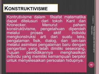 KONSTRUKTIVISME 
Kontrutivisme dalam filsafat matematika 
dapat ditelusuri dari tokoh Kant dan 
Kronecker. Menurut paham 
konstruktivisme, pengetahuan diperoleh 
melalui proses aktif individu 
mengkonstruksi arti dari suatu teks, 
pengalaman fisik, dialog, dan lain-lain 
melalui asimilasi pengalaman baru dengan 
pengertian yang telah dimiliki seseorang. 
Tujuan pendidikannya menghasilkan 
individu yang memiliki kemampuan berpikir 
untuk menyelesaikan persoalan hidupnya. 
11/29/2014 
Filsafat Matematika dan Aliran-aliran 
Matematika 
42 
 