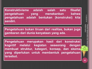 Pengetahuan bukan tiruan dari realitas, bukan juga 
gambaran dari dunia kenyataan yang ada. 
11/29/2014 
Filsafat Matematika dan Aliran-aliran 
Matematika 
43 
Konstruktivisme adalah salah satu filsafat 
pengetahuan yang menekankan bahwa 
pengetahuan adalah bentukan (konstruksi) kita 
sendiri. 
Pengetahuan merupakan hasil dari konstruksi 
kognitif melalui kegiatan seseorang dengan 
membuat struktur, kategori, konsep, dan skema 
yang diperlukan untuk membentuk pengetahuan 
tersebut. 
 
