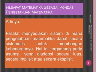 FILSAFAT MATEMATIKA SEBAGAI PONDASI 
PENGETAHUAN MATEMATIKA 
Artinya: 
Filsafat menyediakan sistem di mana 
pengetahuan matematika dapat secara 
sistematis untuk membangun 
kebenarannya. Hal ini tergantung pada 
asumsi, yang diadopsi secara luas, 
secara implisit atau secara eksplisit. 
11/29/2014 
Filsafat Matematika dan Aliran-aliran 
Matematika 
5 
 