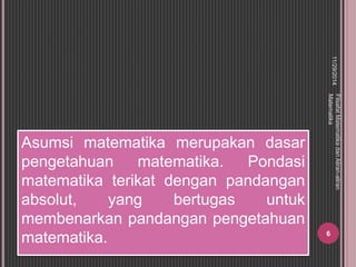 Asumsi matematika merupakan dasar 
pengetahuan matematika. Pondasi 
matematika terikat dengan pandangan 
absolut, yang bertugas untuk 
membenarkan pandangan pengetahuan 
matematika. 
11/29/2014 
Filsafat Matematika dan Aliran-aliran 
Matematika 
6 
 