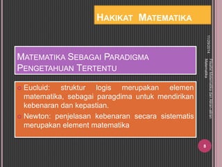 MATEMATIKA SEBAGAI PARADIGMA 
PENGETAHUAN TERTENTU 
 Eucluid: struktur logis merupakan elemen 
matematika, sebagai paragdima untuk mendirikan 
kebenaran dan kepastian. 
 Newton: penjelasan kebenaran secara sistematis 
merupakan element matematika 
11/29/2014 
Filsafat Matematika dan Aliran-aliran 
Matematika 
8 
HAKIKAT MATEMATIKA 
 