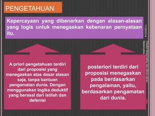 PENGETAHUAN 
Kepercayaan yang dibenarkan dengan alasan-alasan 
yang logis untuk menegaskan kebenaran pernyataan 
itu. 
11/29/2014 
Filsafat Matematika dan Aliran-aliran 
Matematika 
9 
A priori pengetahuan terdiri 
dari proposisi yang 
menegaskan atas dasar alasan 
saja, tanpa bantuan 
pengamatan dunia. Dengan 
menggunakan logika deduktif 
yang berasal dari istilah dan 
defenisi 
posteriori terdiri dari 
proposisi menegaskan 
pada berdasarkan 
pengalaman, yaitu, 
berdasarkan pengamatan 
dari dunia. 
 
