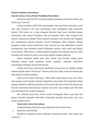 Filsafat Pendidikan Materialisme 
Sejarah Lahirnya Aliran Filsafat Pendidikan Materialisme 
Demokritos (460-360 SM), merupakan pelopor pandangan materialisme klasik, yang 
disebut juga “atomisme”. 
Ludwig Feuerbach (1804-1872) mencanangkan suatu meta-fisika materialistis, suatu 
etika yang humanistis, dan suatu epistemology yang menjungjung tinggi pengenalan 
inderawi. Oleh karena itu, ia ingin mengganti idealisme Hegel (guru Feuerbach) dengan 
materialisme. Jadi, menurut Feuerbach, yang ada hanyalah materi, tidak mengenal alam 
spiritual. Kepercayaan terhadap Tuhan hanyalah merupakan suatu proyeksi dari kegagalan 
atau ketidakpuasan manusia mencapai cita-cita kebahagiaan dalam hidupnya. Dengan 
kegagalan tersebut manusia memikirkan suatu wujud di luar yang dikhayalkan memiliki 
kesempurnaan, yang merupakan sumber kebahagiaan manusia, suatu wujud yang bahagia 
secara absolute. Oleh karena iu, Tuhan hanyalah merupakan hasil khayalan manusia. Tuhan 
diciptakan oleh manusia itu sendiri, secara maya, padahal wujudnya tidak ada. 
Aliran materialism adalah suatu aliran filsafat yang berisikan tentang ajaran 
kebendaan dimana benda merupakan sumber segalanya, sedangkan materialistis 
mementingkan kebendaan menurut materialisme. 
Cabang materialisme yang banyak diperhatikan orang dewasa ini, dijadikan sebagai 
landasan berpikir adalah “Positivisme”. Menurut positivisme, kalau sesuatu itu memang ada, 
maka adanya itu adalah jumlahnya. 
Zaman positif (Harun Hadiwijono, 1980) adalah zaman dimana orang tahu, bahwa 
tiada gunanya untuk berusaha mencapai pengetahuan yang mutlak, baik pengenalan teologi 
maupun metafisik. Ia tidak lagi melacak awal dan tujuan akhir dari seluruh alam semesta tapi 
berusaha menemukan hukum-hukum kesamaan dan aturan yang terdapat pada fakta-fakta 
yang telah dikenal atau disajikan kepadanya. 
Jadi, dikatakan positivisme, Karena mereka beranggapan bahwa yang dapat kita 
pelajari hanyalah berdasarkan fakta-fakta, berdasarkan data-data yang nyata, yaitu yang 
mereka namakan positif. 
Tokoh-tokoh Aliran Materialisme 
Terdapat beberapa tokoh-tokoh yang terdapat pada aliran materialisme: 
a. Demokritos (460-360 SM) 
Demokritos merupakan pelopor pandangan materialisme klasik, yang disebut juga 
“atomisme”. 
 