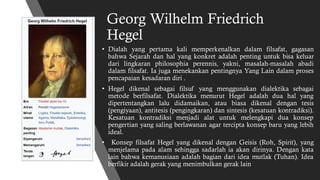Georg Wilhelm Friedrich
Hegel
• Dialah yang pertama kali memperkenalkan dalam filsafat, gagasan
bahwa Sejarah dan hal yang konkret adalah penting untuk bisa keluar
dari lingkaran philosophia perennis, yakni, masalah-masalah abadi
dalam filsafat. Ia juga menekankan pentingnya Yang Lain dalam proses
pencapaian kesadaran diri .
• Hegel dikenal sebagai filsuf yang menggunakan dialektika sebagai
metode berfilsafat. Dialektika menurut Hegel adalah dua hal yang
dipertentangkan lalu didamaikan, atau biasa dikenal dengan tesis
(pengiyaan), antitesis (pengingkaran) dan sintesis (kesatuan kontradiksi).
Kesatuan kontradiksi menjadi alat untuk melengkapi dua konsep
pengertian yang saling berlawanan agar tercipta konsep baru yang lebih
ideal.
• Konsep filsafat Hegel yang dikenal dengan Geisis (Roh, Spirit), yang
menjelama pada alam sehingga sadarlah ia akan dirinya. Dengan kata
lain bahwa kemanusiaan adalah bagian dari idea mutlak (Tuhan). Idea
berfikir adalah gerak yang menimbulkan gerak lain
 