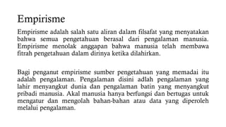 Empirisme
Empirisme adalah salah satu aliran dalam filsafat yang menyatakan
bahwa semua pengetahuan berasal dari pengalaman manusia.
Empirisme menolak anggapan bahwa manusia telah membawa
fitrah pengetahuan dalam dirinya ketika dilahirkan.
Bagi penganut empirisme sumber pengetahuan yang memadai itu
adalah pengalaman. Pengalaman disini adlah pengalaman yang
lahir menyangkut dunia dan pengalaman batin yang menyangkut
pribadi manusia. Akal manusia hanya berfungsi dan bertugas untuk
mengatur dan mengolah bahan-bahan atau data yang diperoleh
melalui pengalaman.
 