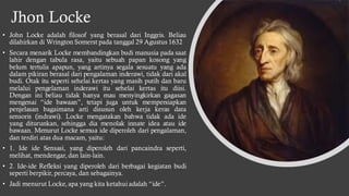 Jhon Locke
• John Locke adalah filosof yang berasal dari Inggris. Beliau
dilahirkan di Wrington Somerst pada tanggal 29 Agustus 1632
• Secara menarik Locke membandingkan budi manusia pada saat
lahir dengan tabula rasa, yaitu sebuah papan kosong yang
belum tertulis apapun, yang artinya segala sesuatu yang ada
dalam pikiran berasal dari pengalaman inderawi, tidak dari akal
budi. Otak itu seperti sehelai kertas yang masih putih dan baru
melalui pengelaman inderawi itu sehelai kertas itu diisi.
Dengan ini beliau tidak hanya mau menyingkirkan gagasan
mengenai “ide bawaan”, tetapi juga untuk mempersiapkan
penjelasan bagaimana arti disusun oleh kerja keras data
sensoris (indrawi). Locke mengatakan bahwa tidak ada ide
yang diturunkan, sehingga dia menolak innate idea atau ide
bawaan. Menurut Locke semua ide diperoleh dari pengalaman,
dan terdiri atas dua macam, yaitu:
• 1. Ide ide Sensasi, yang diperoleh dari pancaindra seperti,
melihat, mendengar, dan lain-lain.
• 2. Ide-ide Refleksi yang diperoleh dari berbagai kegiatan budi
seperti berpikir, percaya, dan sebagainya.
• Jadi menurut Locke,apa yang kita ketahui adalah “ide”.
 