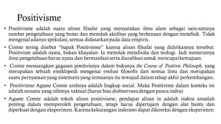 Positivisme
• Positivisme adalah suatu aliran filsafat yang menyatakan ilmu alam sebagai satu-satunya
sumber pengetahuan yang benar dan menolak aktifitas yang berkenaan dengan metafisik. Tidak
mengenal adanya spekulasi,semua didasarkanpada data empiris.
• Comte sering disebut “bapak Positivisme” karena aliran filsafat yang didirikannya tersebut.
Positivism adalah nyata, bukan khayalan. Ia menolak metafisika dan teologi. Jadi menurutnya
ilmu pengetahuan harus nyata dan bermanfaat serta diarahkan untuk mencapaikemajuan.
• Comte menuangkan gagasan positivisnya dalam bukunya the Course of Positivie Philosoph, yang
merupakan sebuah ensiklopedi mengenai evolusi filosofis dari semua ilmu dan merupakan
suatu pernyataan yang sistematisyang semuanya itu tewujud dalam tahap akhir perkembangan.
• Positivisme Aguste Comte arahnya adalah lingkup social. Maka Positivime dalam konteks ini
adalah sesuatu yang sifatnya vaktual (harus bias diobservasudengan panca indra)
• Aguste Comte adalah tokoh aliran positivisme, pendapat aliran in adalah indera amatlah
penting dalam memperoleh pengetahuan, tetapi harus dipertajam dengan alat bantu dan
diperkuat dengan eksperimen.Karena kekurangan inderawi dapat dikoreksi dengan eksperimen
 