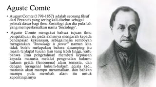 Aguste Comte
• August Comte (1798-1857) adalah seorang filsuf
dari Perancis yang sering kali disebut sebagai
peletak dasar bagi ilmu Sosiologi dan dia pula-lah
yang memperkenalkan nama 'Sociology’.
• Aguste Comte mengakui bahwa tujuan ilmu
pengetahuan itu pada akhirnya mengarah kepada
pencapaian kekuasaan, sebagaimana semboyan
mengatakan ”knowladge is power” namun kita
tidak boleh melupakan bahwa disamping itu
masih terdapat tujuan lain yang lebih tinggi, yaitu
bahwa ilmu pengetahuan memberi kepuasan
kepada manusia melalui pengenalan hukum-
hukum gejala (fenomena) alam semesta, dan
dengan mengenal hukum-hukum gejala tadi,
manusia akan mampu meramalkan, dan bahkan
mampu pula merubah alam itu untuk
kepentingannya
 