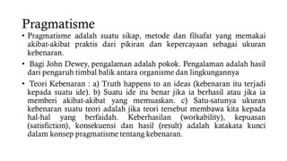 Pragmatisme
• Pragmatisme adalah suatu sikap, metode dan filsafat yang memakai
akibat-akibat praktis dari pikiran dan kepercayaan sebagai ukuran
kebenaran.
• Bagi John Dewey, pengalaman adalah pokok. Pengalaman adalah hasil
dari pengaruh timbal balik antara organisme dan lingkungannya
• Teori Kebenaran : a) Truth happens to an ideas (kebenaran itu terjadi
kepada suatu ide). b) Suatu ide itu benar jika ia berhasil atau jika ia
memberi akibat-akibat yang memuaskan. c) Satu-satunya ukuran
kebenaran suatu teori adalah jika teori tersebut membawa kita kepada
hal-hal yang berfaidah. Keberhasilan (workability), kepuasan
(satisfiction), konsekuensi dan hasil (result) adalah katakata kunci
dalam konsep pragmatisme tentang kebenaran.
 