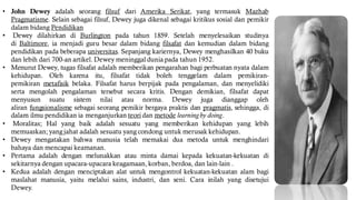 • John Dewey adalah seorang filsuf dari Amerika Serikat, yang termasuk Mazhab
Pragmatisme. Selain sebagai filsuf, Dewey juga dikenal sebagai kritikus sosial dan pemikir
dalam bidang Pendidikan
• Dewey dilahirkan di Burlington pada tahun 1859. Setelah menyelesaikan studinya
di Baltimore, ia menjadi guru besar dalam bidang filsafat dan kemudian dalam bidang
pendidikan pada beberapa universitas. Sepanjang kariernya, Dewey menghasilkan 40 buku
dan lebih dari 700-an artikel. Dewey meninggal dunia pada tahun 1952.
• Menurut Dewey, tugas filsafat adalah memberikan pengarahan bagi perbuatan nyata dalam
kehidupan. Oleh karena itu, filsafat tidak boleh tenggelam dalam pemikiran-
pemikiran metafisik belaka. Filsafat harus berpijak pada pengalaman, dan menyelidiki
serta mengolah pengalaman tersebut secara kritis. Dengan demikian, filsafat dapat
menyusun suatu sistem nilai atau norma. Dewey juga dianggap oleh
aliran fungsionalisme sebagai seorang pemikir bergaya praktis dan pragmatis, sehingga, di
dalam ilmu pendidikan ia menganjurkan teori dan metode learningby doing.
• Moralitas; Hal yang baik adalah sesuatu yang memberikan kehidupan yang lebih
memuaskan; yang jahat adalah sesuatu yang condong untuk merusak kehidupan.
• Dewey mengatakan bahwa manusia telah memakai dua metoda untuk menghindari
bahaya dan mencapai keamanan.
• Pertama adalah dengan melunakkan atau minta damai kepada kekuatan-kekuatan di
sekitarnya dengan upacara-upacara keagamaan, korban, berdoa, dan lain-lain .
• Kedua adalah dengan menciptakan alat untuk mengontrol kekuatan-kekuatan alam bagi
maslahat manusia, yaitu melalui sains, industri, dan seni. Cara inilah yang disetujui
Dewey.
 