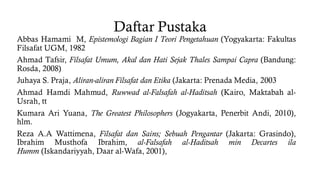 Daftar Pustaka
Abbas Hamami M, Epistemologi Bagian I Teori Pengetahuan (Yogyakarta: Fakultas
Filsafat UGM, 1982
Ahmad Tafsir, Filsafat Umum, Akal dan Hati Sejak Thales Sampai Capra (Bandung:
Rosda, 2008)
Juhaya S. Praja, Aliran-aliran Filsafat dan Etika (Jakarta: Prenada Media, 2003
Ahmad Hamdi Mahmud, Ruwwad al-Falsafah al-Haditsah (Kairo, Maktabah al-
Usrah, tt
Kumara Ari Yuana, The Greatest Philosophers (Jogyakarta, Penerbit Andi, 2010),
hlm.
Reza A.A Wattimena, Filsafat dan Sains; Sebuah Pengantar (Jakarta: Grasindo),
Ibrahim Musthofa Ibrahim, al-Falsafah al-Haditsah min Decartes ila
Humm (Iskandariyyah, Daar al-Wafa, 2001),
 