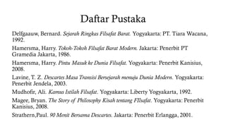 Daftar Pustaka
Delfgaauw, Bernard. Sejarah Ringkas Filsafat Barat. Yogyakarta: PT. Tiara Wacana,
1992.
Hamersma, Harry. Tokoh-Tokoh Filsafat Barat Modern. Jakarta: Penerbit PT
Gramedia Jakarta, 1986.
Hamersma, Harry. Pintu Masuk ke Dunia Filsafat. Yogyakarta: Penerbit Kanisius,
2008.
Lavine, T. Z. Descartes Masa Transisi Bersejarah menuju Dunia Modern. Yogyakarta:
Penerbit Jendela, 2003.
Mudhofir, Ali. Kamus Istilah Filsafat. Yogyakarta: Liberty Yogyakarta, 1992.
Magee, Bryan. The Story of Philosophy Kisah tentang FIlsafat. Yogyakarta: Penerbit
Kanisius, 2008.
Strathern,Paul. 90 Menit Bersama Descartes. Jakarta: Penerbit Erlangga, 2001.
 