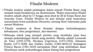 Filsafat Moderen
• Filsafat modern adalah pembagian dalam sejarah Filsafat Barat yang
menjadi tanda berakhirnya era skolastisisme. Waktu munculnya filsafat
modern adalah abad ke-17 hingga awal abad ke-20 di Eropa Barat dan
Amerika Utara. Filsafat Modern ini pun dimulai sejak munculnya
rasionalisme lewat pemikiran Descartes, seorang filsuf terkemuka pada
zaman Moderen.
• Filsafat moderen di Barat ditandai dengan berkembanganya
kebudayaan, ilmu pengetahuan, dan ekonomi.
• Beberapa tokoh yang menjadi perintis yang membuka jalan baru
menuju perkembangan ilmiah yang modern. Mereka adalah Leonardo
da Vinci (1452-1519), Nicolaus Coperticus (1473-1543), Johannes
Kepler (1571-1630) dan Galileo Galilei (1564-1643).[1] Sedangkan
Francis Bacon (1561-1623) merupakan filsuf yang meletakkan dasar
filosofisnya untuk perkembangan dalam bidang ilmu pengetahuan
 