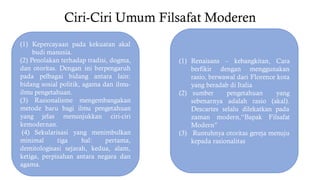 Ciri-Ciri Umum Filsafat Moderen
(1) Kepercayaan pada kekuatan akal
budi manusia.
(2) Penolakan terhadap tradisi, dogma,
dan otoritas. Dengan ini berpengaruh
pada pelbagai bidang antara lain:
bidang sosial politik, agama dan ilmu-
ilmu pengetahuan.
(3) Rasionalisme mengembangakan
metode baru bagi ilmu pengetahuan
yang jelas menunjukkan ciri-ciri
kemodernan.
(4) Sekularisasi yang menimbulkan
minimal tiga hal: pertama,
demitologisasi sejarah, kedua, alam,
ketiga, perpisahan antara negara dan
agama.
(1) Renaisans – kebangkitan, Cara
berfikir dengan menggunakan
rasio, berwawal dari Florence kota
yang beradab di Italia
(2) sumber pengetahuan yang
sebenarnya adalah rasio (akal).
Descartes selalu dilekatkan pada
zaman modern,“Bapak Filsafat
Modern”
(3) Runtuhnya otoritas gereja menuju
kepada rasionalitas
 