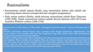 Rasionalisme
• Rasionalisme adalah paham filsafat yang menyatakan bahwa akal adalah alat
terpenting dalam mencari,memperoleh,dan mengetes pengetahuan.
• Pada zaman modern filsafat, tokoh pertama rasionalisme adalah Rene Descartes
(1595-1650). Tokoh rasionalisme lainnya adalah Baruch Spinoza (1632-1677) dan
Gottfried Wilhelm Leibniz (1646-1716).
René Descartes, La Haye, Prancis, 31 Maret 1596 – meninggal di Stockholm, Swedia, 11 Februari 1650 pada umur 53
tahun)
Descartes menciptakan metode keraguan yang ia gunakan untuk menguji pengetahuan- pengetahuannya yang
lampau, dimana ia bisa memilih yang benar dan menghindari yang salah. Karena itulah anda menemukannya
meragukan pengetahuan kita terhadap segala hal.
Keraguan terhadap segala sesuatu dalam pengetahuan kita dapat menyampaikan kita kepada sebuah kebenaran yang
tidak diragukan. Maka, manakala aku meragukan bahwa aku sedang melakukan kerja berpikir dan kerja berpikir ini
mesti ada supaya aku bisa berpikir. Begitulah descartes mengucapkan ungkapan terkenalnya cogito ergo sum (aku
berpikir, maka aku ada). Disini kita melihat bahwa descartes menetapkan wujud jiwa dan bukan badan, karena
descartes berbicara tentang zat yang berpikir, bukan badan yang dapat diindera.
 