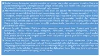 ❑ Risalah tentang kesangsian metodis (metode), merupakan suatu salah satu pokok pemikiran Descartes
dalam permenungannya. Ia mengawali karya dengan sesuatu yang tidak mudah yaitu keraguan (keraguan
Cartesian) terhadap segala hal yang dilihat oleh indra manusia
❑ Metode matematika ini dibagi menjadi dua, yaitu intuisi dan deduksi. Metode matematika secara intuisi
artinya mereka membuktikan diri dengan menggunakan akal. Contoh, persamaan arimatika 3 + 2 = 5.
Sedangkan, deduksi adalah pemikiran atau kesimpulan logis yang ditarik dari aksioma, seperti halnya
semua geometri dipikirkan dalam urutan pasti dengan menggunakan deduksi dari aksioma.
Sederhananya, semesta fakta ini dapat disusun secara deduktif dan logis. Hal inilah yang menjadi impian
Descartes dalam permenungannya agar memiliki landasan filsafat yang dapat menyimpulkan dan tiba
pada kebenaran absolut.
❑ konsep berpikir digunakan Descartes dalam pengertian yang sangat luas. Sesuatu yang berpikir,
menurutnya, adalah sesuatu yang meragukan, memahami, mengerti, menegaskan, menolak,
berkehendak, membayangkan, dan merasakan – karena perasaan, ketika muncul dalam mimpi, adalah
suatu bentuk berpikir. Karena berpikir adalah esensi dari pikiran, pikiran pasti selalu berpikir, bahkan
ketika sedang tertidur nyenyak.
❑ Dalam bukunya Meditasi, Descartes sebenarnya memiliki tujuan untuk menemukan filsafat yang
seharusnya diterima oleh pemikiran rasional. Dan tentu saja hal ini kembali kepada teori pengetahuannya
yang menggunakan metode matematika. Hal ini disebutnya sebagai ide yang jelas dan nyata misalnya aku
yang berpikir, lebih jauh lagi, Descartes membuktikan keberadaan benda fisik, yang intinya meragukan
pengindraan terhadap benda fisik yang dicicipi, dilihat,
 