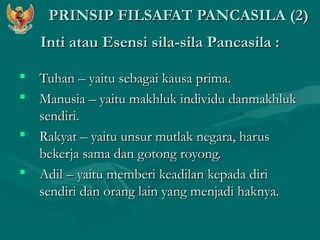 PPRRIINNSSIIPP FFIILLSSAAFFAATT PPAANNCCAASSIILLAA ((22)) 
IInnttii aattaauu EEsseennssii ssiillaa--ssiillaa PPaannccaassiillaa :: 
 TTuuhhaann –– yyaaiittuu sseebbaaggaaii kkaauussaa pprriimmaa.. 
 MMaannuussiiaa –– yyaaiittuu mmaakkhhlluukk iinnddiivviidduu ddaannmmaakkhhlluukk 
sseennddiirrii.. 
 RRaakkyyaatt –– yyaaiittuu uunnssuurr mmuuttllaakk nneeggaarraa,, hhaarruuss 
bbeekkeerrjjaa ssaammaa ddaann ggoottoonngg rrooyyoonngg.. 
 AAddiill –– yyaaiittuu mmeemmbbeerrii kkeeaaddiillaann kkeeppaaddaa ddiirrii 
sseennddiirrii ddaann oorraanngg llaaiinn yyaanngg mmeennjjaaddii hhaakknnyyaa.. 
 