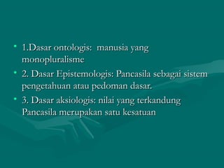 • o 1.Dasar onnttoollooggiiss:: mmaannuussiiaa yyaanngg 
mmoonnoopplluurraalliissmmee 
• 22.. DDaassaarr EEppiisstteemmoollooggiiss:: PPaannccaassiillaa sseebbaaggaaii ssiisstteemm 
ppeennggeettaahhuuaann aattaauu ppeeddoommaann ddaassaarr.. 
• 33.. DDaassaarr aakkssiioollooggiiss:: nniillaaii yyaanngg tteerrkkaanndduunngg 
PPaannccaassiillaa mmeerruuppaakkaann ssaattuu kkeessaattuuaann 
 