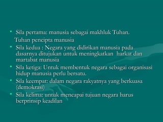 • SSiillaa ppeerrttaammaa:: mmaannuussiiaa sseebbaaggaaii mmaakkhhlluukk TTuuhhaann.. 
TTuuhhaann ppeenncciippttaa mmaannuussiiaa 
• SSiillaa kkeedduuaa :: NNeeggaarraa yyaanngg ddiiddiirriikkaann mmaannuussiiaa ppaaddaa 
ddaassaarrnnyyaa ddiittuujjuukkaann uunnttuukk mmeenniinnggkkaattkkaann hhaarrkkaatt ddaann 
mmaarrttaabbaatt mmaannuussiiaa 
• SSiillaa kkeettiiggaa:: UUnnttuukk mmeemmbbeennttuukk nneeggaarraa sseebbaaggaaii oorrggaanniissaassii 
hhiidduupp mmaannuussiiaa ppeerrlluu bbeerrssaattuu.. 
• SSiillaa kkeeeemmppaatt:: ddaallaamm nneeggaarraa rraakkyyaattnnyyaa yyaanngg bbeerrkkuuaassaa 
((ddeemmookkrraassii)) 
• SSiillaa kkeelliimmaa:: uunnttuukk mmeennccaappaaii ttuujjuuaann nneeggaarraa hhaarruuss 
bbeerrpprriinnssiipp kkeeaaddiillaann 
