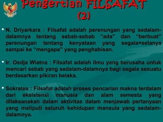 PPeennggeerrttiiaann FFIILLSSAAFFAATT 
((22)) 
 N. Driyarkara : Filsafat adalah perenungan yang sedalam-dalamnya 
tentang sebab-sebab “ada” dan “berbuat” 
perenungan tentang kenyataan yang segala=selanya 
sampai ke “mengapa” yang penghabisan. 
 Ir. Oedja Wiatna : Filsafat adalah ilmu yang berusaha untuk 
mencari sebab yang sedalam-dalamnya bagi segala sesuatu 
berdasarkan pikiran belaka. 
 Sokrates : Filsafat adalah proses pencarian makna terdalam 
dari eksistensi manusia dan alam semesta yang 
dilaksanakan dalam aktivitas dalam menjawab pertanyaan 
yang meliputi seluruh kehidupan mansuia yang sedalam-dalamnya. 
 