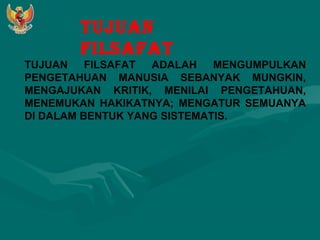 TUJUAN 
FILSAFAT 
TUJUAN FILSAFAT ADALAH MENGUMPULKAN 
PENGETAHUAN MANUSIA SEBANYAK MUNGKIN, 
MENGAJUKAN KRITIK, MENILAI PENGETAHUAN, 
MENEMUKAN HAKIKATNYA; MENGATUR SEMUANYA 
DI DALAM BENTUK YANG SISTEMATIS. 
 