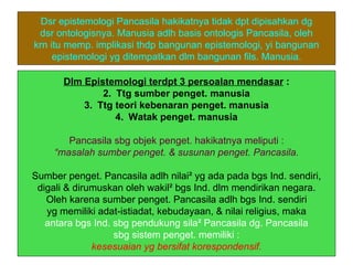 Dsr epistemologi Pancasila hakikatnya tidak dpt dipisahkan dg
 dsr ontologisnya. Manusia adlh basis ontologis Pancasila, oleh
krn itu memp. implikasi thdp bangunan epistemologi, yi bangunan
     epistemologi yg ditempatkan dlm bangunan fils. Manusia.

       Dlm Epistemologi terdpt 3 persoalan mendasar :
               2. Ttg sumber penget. manusia
           3. Ttg teori kebenaran penget. manusia
                  4. Watak penget. manusia

        Pancasila sbg objek penget. hakikatnya meliputi :
     “masalah sumber penget. & susunan penget. Pancasila.

Sumber penget. Pancasila adlh nilai² yg ada pada bgs Ind. sendiri,
 digali & dirumuskan oleh wakil² bgs Ind. dlm mendirikan negara.
   Oleh karena sumber penget. Pancasila adlh bgs Ind. sendiri
   yg memiliki adat-istiadat, kebudayaan, & nilai religius, maka
   antara bgs Ind. sbg pendukung sila² Pancasila dg. Pancasila
                   sbg sistem penget. memiliki :
              kesesuaian yg bersifat korespondensif.
 