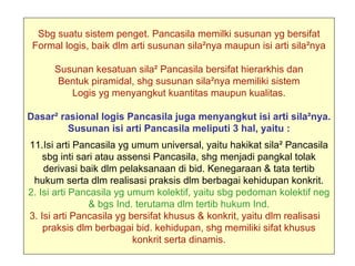 Sbg suatu sistem penget. Pancasila memilki susunan yg bersifat
 Formal logis, baik dlm arti susunan sila²nya maupun isi arti sila²nya

      Susunan kesatuan sila² Pancasila bersifat hierarkhis dan
       Bentuk piramidal, shg susunan sila²nya memiliki sistem
         Logis yg menyangkut kuantitas maupun kualitas.

Dasar² rasional logis Pancasila juga menyangkut isi arti sila²nya.
         Susunan isi arti Pancasila meliputi 3 hal, yaitu :
11.Isi arti Pancasila yg umum universal, yaitu hakikat sila² Pancasila
    sbg inti sari atau assensi Pancasila, shg menjadi pangkal tolak
    derivasi baik dlm pelaksanaan di bid. Kenegaraan & tata tertib
 hukum serta dlm realisasi praksis dlm berbagai kehidupan konkrit.
2. Isi arti Pancasila yg umum kolektif, yaitu sbg pedoman kolektif neg
                & bgs Ind. terutama dlm tertib hukum Ind.
3. Isi arti Pancasila yg bersifat khusus & konkrit, yaitu dlm realisasi
    praksis dlm berbagai bid. kehidupan, shg memiliki sifat khusus
                          konkrit serta dinamis.
 
