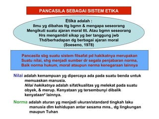 PANCASILA SEBAGAI SISTEM ETIKA

                          Etika adalah :
        Ilmu yg dibahas ttg bgmn & mengapa seseorang
      Mengikuti suatu ajaran moral ttt. Atau bgmn seseorang
           Hrs mengambil sikap yg ber tanggung jwb
           Thd/berhadapan dg berbagai ajaran moral
                         (Soeseno, 1978)

   Pancasila sbg suatu sistem filsafat pd hakikatnya merupakan
   Suatu nilai, shg menjadi sumber dr segala penjabaran norma,
   Baik norma hukum, moral ataupun nerma kenegaraan lainnya

Nilai adalah kemampuan yg dipercaya ada pada suatu benda untuk
     memuaskan manusia.
     Nilai hakikatnya adalah sifat/kualitas yg melekat pada suatu
     obyek, & merup. Kenyataan yg tersembunyi dibalik
     kenyataan² lainnya.
Norma adalah aturan yg menjadi ukuran/standard tingkah laku
       manusia dlm kehidupan antar sesama mns., dg lingkungan
       maupun Tuhan
 