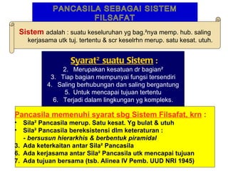 PANCASILA SEBAGAI SISTEM
                       FILSAFAT
    Sistem adalah : suatu keseluruhan yg bag.²nya memp. hub. saling
      kerjasama utk tuj. tertentu & scr keselrhn merup. satu kesat. utuh.


                     Syarat² suatu Sistem :
                  2. Merupakan kesatuan dr bagian²
              3. Tiap bagian mempunyai fungsi tersendiri
             4. Saling berhubungan dan saling bergantung
                  5. Untuk mencapai tujuan tertentu
               6. Terjadi dalam lingkungan yg kompleks.

Pancasila memenuhi syarat sbg Sistem Filsafat, krn :
•  Sila² Pancasila merup. Satu kesat. Yg bulat & utuh
•  Sila² Pancasila bereksistensi dlm keteraturan :
   - bersusun hierarkhis & berbentuk piramidal
3. Ada keterkaitan antar Sila² Pancasila
6. Ada kerjasama antar Sila² Pancasila utk mencapai tujuan
7. Ada tujuan bersama (tsb. Alinea IV Pemb. UUD NRI 1945)
 