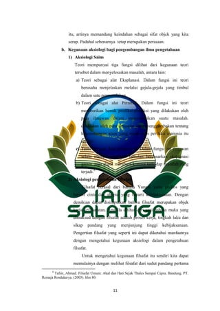 11
itu, artinya memandang keindahan sebagai sifat objek yang kita
serap. Padahal sebenarnya tetap merupakan perasaan.
b. Kegunaan aksiologi bagi pengembangan ilmu pengetahuan
1) Aksiologi Sains
Teori mempunyai tiga fungsi dilihat dari kegunaan teori
tersebut dalam menyelesaikan masalah, antara lain:
a) Teori sebagai alat Eksplanasi. Dalam fungsi ini teori
berusaha menjelaskan melalui gejala-gejala yang timbul
dalam satu permasalahan.
b) Teori sebagai alat Peramal. Dalam fungsi ini teori
memberikan benuk prediksi-prediksi yang dilakukan oleh
para ilmuwan dalam menyelesaikan suatu masalah.
dilakukan oleh para ilmuwan yang menggambakan tentang
keseimbangan alam yang rusak oleh perilaku manusia itu
sendiri.
c) Teori sebagai Alat pengontrol. Dalam fungsi ini ilmuwan
selain mampu membuat ramalan berdasarkan eksplanasi
gejala, juga dapat membuat kontrol terhadap masalah yang
terjadi.8
2) Aksiologi pengetahuan filsafat
Filsafat berasal dari bahasa Yunani yaitu phillos yang
berarti cinta dan shopia yang berarti kebijaksanaan. Dengan
demikian dapat disimpulkan bahwa filsafat merupakan objek
kerja kefilsafatan. Apabila dilihat dari segi bahasa maka yang
dimaksud dengan filsafat adalah proses kerja, tingkah laku dan
sikap pandang yang menjunjung tinggi kebijaksanaan.
Pengertian filsafat yang seperti ini dapat diketahui manfaatnya
dengan mengetahui kegunaan aksiologi dalam pengetahuan
filsafat.
Untuk mengetahui kegunaan filsafat itu sendiri kita dapat
memulainya dengan melihat filsafat dari sudut pandang pertama
8
Tafsir, Ahmad. Filsafat Umum: Akal dan Hati Sejak Thales Sampai Capra. Bandung. PT.
Remaja Rosdakarya. (2005). hlm 80.
 