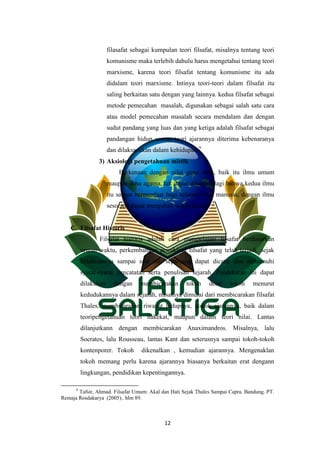 12
filasafat sebagai kumpulan teori filsafat, misalnya tentang teori
komunisme maka terlebih dahulu harus mengetahui tentang teori
marxisme, karena teori filsafat tentang komunisme itu ada
didalam teori marxisme. Intinya teori-teori dalam filsafat itu
saling berkaitan satu dengan yang lainnya. kedua filsafat sebagai
metode pemecahan masalah, digunakan sebagai salah satu cara
atau model pemecahan masalah secara mendalam dan dengan
sudut pandang yang luas dan yang ketiga adalah filsafat sebagai
pandangan hidup semua teori ajarannya diterima kebenaranya
dan dilaksanakan dalam kehidupan.9
3) Aksiologi pengetahuan mistik
Berkenaan dengan nilai guna ilmu, baik itu ilmu umum
maupun ilmu agama, tak dapat dibantah lagi bahwa kedua ilmu
itu sangat bermanfaat bagi seluruh umat manusia, dengan ilmu
sesorang dapat mengubah wajah dunia.
C. Filsafat Historis
Filsafat historis adalah cara mempelajari filsafat berdasarkan
urutan waktu, perkembangan pemikiran filsafat yang telah terjadi, sejak
kelahirannya sampai saat ini, sepanjang dapat dicatat dan memenuhi
syarat-syarat pencatatan serta penulisan sejarah. Pendekatan ini dapat
dilakukan dengan membicarakan tokoh demi tokoh menurut
kedudukannya dalam sejarah, misalnya dimulai dari membicarakan filsafat
Thales, membicarakan riwayat hidupnya, pokok ajarannya, baik dalam
teoripengetahuan teori hakekat, maupun dalam teori nilai. Lantas
dilanjutkann dengan membicarakan Anaximandros. Misalnya, lalu
Socrates, lalu Rousseau, lantas Kant dan seterusnya sampai tokoh-tokoh
kontenporer. Tokoh dikenalkan , kemudian ajarannya. Mengenaklan
tokoh memang perlu karena ajarannya biasanya berkaitan erat dengann
lingkungan, pendidikan kepentingannya.
9
Tafsir, Ahmad. Filsafat Umum: Akal dan Hati Sejak Thales Sampai Capra. Bandung. PT.
Remaja Rosdakarya (2005).. hlm 89.
 