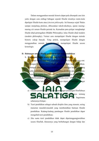 13
Dalam menggunakan metode historis dapat pula ditempuh cara lain
yaitu dengan cara embagi babagan sejarah filsafat misalnya mula-mula
dipelajari filsafat kuno atau (Ancient philosophy. Ini biasanya sejak Thales
sampai menjelang plotinos, dibicarakan tokoh-tokohnya, ajaran masing-
masing ciri umum filsafat periode itu. Kemudian para pelajar menghadapi
filsafat abad pertengahan (Middle Philosophy), lalau filsafat abad modern
(modern philosophy). Variasi cara mempelajari filsafat dengan metode
historis cukup banyak. Yang pokok, mempelajari filsafat dengan
menggunalkan metode historis berarti mempelajari filsafat secara
kronologis.
D. Hubungan antara filsafat pendidikan dan teori pendidikan
1. Hubungan filsafat pendidikan dan teori pendidikan
Antara filsafat dan teori pendidikan memiliki hubungan yang erat.
Hubungan keduanya hanya dapat dibedakan tidak dapat dipisahkan.
Hubungan antara keduanya demikian erat sehingga kadang-kandang
filsafat pendidikan disebut teori pendidikan,demikian pula sebaliknya.
Misalnya di negara Amerika teori atau ilmu pendidikan disebut dengan
Filsafat Pendidikan atau “Philosophy of Educatian” (Daniel, 1985:36).
Secara singkat hubungan antara keduanya dapat dirumuskan sebagai
berikut:
a) Filsafat pendidikan memberikan pandangan-pandangan filsafiahnya
kepada teori pendidikan, khususnya pandangannya tentang
manusia, peserta didik, tujuan pendidikan, dan bagaimana
seharusnya belajar;
b) Teori pendidikan sebagai sebuah disiplin ilmu yang otonom, sering
menemui masalah-masalah yang membutuhkan bantuan filsafat
pendidikan. Kadang-kadang pandangan filsafat pendidikan dapat
mengubah teori pendidikan;
c) Jika suatu teori pendidikan tidak dapat dipertanggungjawabkan
secara filsafiah, khususnya yang berhubungan dengan hidup dan
 