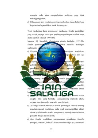 14
manusia maka akan mengakibatkan perlakuan yang tidak
bertanggungjawab;
d) Pelaksanaan teori pendidikan sering memberikan bahan-bahan baru
kepada filsafat pendidikan untuk direnungkan;
Teori pendidikan dapat meng-cover pandangan filsafat pendidikan
yang cocok baginya, meskipun pandangan-pandangan tersebut harus
diolah kembali (Daniel, 1995:100)
Menurut Ali Saepullah sebagaimana dikutip Jalaludin (1997:23),
filsafat pendidikan, dan teori pendidikan memiliki hubungan
suplementer sebagai berikut:
a) Kegiatan merumuskan dasar-dasar, tujuan-tujuan pendidikan,
konsep tentang hakikat manusia, serta konsepsi hakikat dan segi
pendidkan;
b) Kegiatan merumuskan sistem atau teori pendidkan yang meliputi
politik pendidikan, kepemimpinan pendidkan, metodologi
pendidikan dan pengajaran, termasuk pola-pola akulturasi
pendidikan dengan masyarakat.
2. Perbedaan antara Filsafat Pendidikan dengan Teori Pendidikan
Di samping memiliki hubungan, filsafat pendidikan dan teori
pendidikan juga memiliki perbedaan. Perbedaan tersebut disebabkan
oleh karena filsafat pendidikan maupun teori pendidikan memiliki
objek, metode, dan sistematika yang berbeda. Perbedaan antara
keduanya antara lain sebagai berikut :
a) Filsafat pendidikan dan ilmu atau teori pendidikan merupakan dua
disiplin ilmu yang berbeda. Masing-masing memiliki objek,
metode, dan sistematika tersendiri yang berbeda;
b) Jika objek filsafat pendidikan adalah perenungan filosofis tentang
masalah-masalah pendidikan, maka objek teori pendidikan adalah
situasi pendidikan itu sendiri yang muncul secara jelas relasi antara
pendidik dengan peserta didik;
c) Jika filsafat pendiidkan menggunakan pendekatan filosofis
(sinopsis, normatif, induktif) dalam menelaah objeknya, maka teori
 