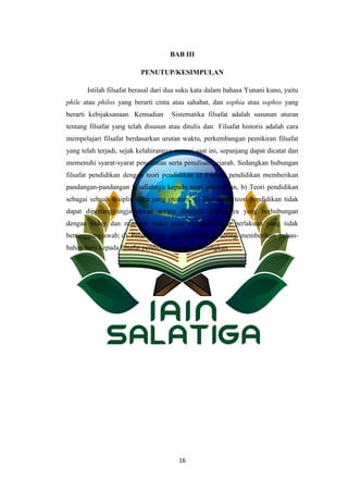 16
BAB III
PENUTUP/KESIMPULAN
Istilah filsafat berasal dari dua suku kata dalam bahasa Yunani kuno, yaitu
phile atau philos yang berarti cinta atau sahabat, dan sophia atau sophos yang
berarti kebijaksanaan. Kemudian Sistematika filsafat adalah susunan aturan
tentang filsafat yang telah disusun atau ditulis dan Filsafat historis adalah cara
mempelajari filsafat berdasarkan urutan waktu, perkembangan pemikiran filsafat
yang telah terjadi, sejak kelahirannya sampai saat ini, sepanjang dapat dicatat dan
memenuhi syarat-syarat pencatatan serta penulisan sejarah. Sedangkan hubungan
filsafat pendidikan dengan teori pendidikan a) Filsafat pendidikan memberikan
pandangan-pandangan filsafiahnya kepada teori pendidikan, b) Teori pendidikan
sebagai sebuah disiplin ilmu yang otonom, c) Jika suatu teori pendidikan tidak
dapat dipertanggungjawabkan secara filsafiah, khususnya yang berhubungan
dengan hidup dan manusia maka akan mengakibatkan perlakuan yang tidak
bertanggungjawab; d) Pelaksanaan teori pendidikan sering memberikan bahan-
bahan baru kepada filsafat pendidikan untuk direnungkan.
 