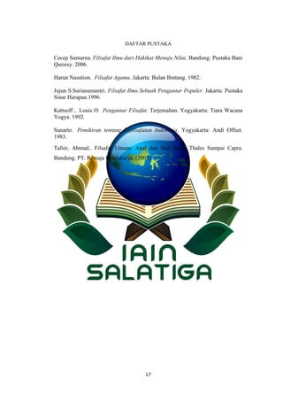 17
DAFTAR PUSTAKA
Cecep Sumarna. Filsafat Ilmu dari Hakikat Menuju Nilai. Bandung: Pustaka Bani
Quraisy. 2006.
Harun Nasution. Filsafat Agama. Jakarta: Bulan Bintang. 1982.
Jujun S.Suriasumantri. Filsafat Ilmu Sebuah Pengantar Populer. Jakarta: Pustaka
Sinar Harapan.1996.
Kattsoff , Louis O. Pengantar Filsafat. Terjemahan. Yogyakarta: Tiara Wacana
Yogya. 1992.
Sunarto. Pemikiran tentang Kefilsafatan Indonesia. Yogyakarta: Andi Offset.
1983.
Tafsir, Ahmad.. Filsafat Umum: Akal dan Hati Sejak Thales Sampai Capra.
Bandung. PT. Remaja Rosdakarya. (2005)
 