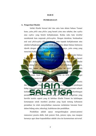 2
BAB II
PEMBAHASAN
A. Pengertian Filsafat
Istilah filsafat berasal dari dua suku kata dalam bahasa Yunani
kuno, yaitu phile atau philos yang berarti cinta atau sahabat, dan sophia
atau sophos yang berarti kebijaksanaan. Kedua suku kata tersebut
membentuk kata majemuk philosophia. Dengan demikian, berdasarkan
asal usul philosophia (filsafat) berarti cinta kepada kebijaksanaan atau
sahabat kebijaksanaan. Karena istilah philosophia dalam bahasa Indonesia
identik dengan istilah filsafat, maka untuk orangnya, yaitu orang yang
mencintai kebijaksanaan disebut filsuf.
Harun Hadiwijono berpendapat bahwa filsafat diambil dari bahasa
Yunani, filosofia. Struktur katanya berasal dari kata filosofien yang berarti
mencintai kebijaksanaan. Dalam arti itu, menurut Hadiwijono filsafat
mengandung arti sejumlah gagasan yang penuh kebijaksanaan. Artinya,
seseorang dapat disebut berfilsafat ketika ia aktif memperoleh
kebijaksanaan. Kata filsafat dalam pengertian ini lebih memperoleh
kebijaksanaan. Kata filsafat dalam pengertian ini lebih berarti sebagai
“Himbauan kepada kebijaksanaan”.
Di zaman Yunani, filsafat bukan merupakan suatu disiplin teoritis
dan spesial, akan tetapi suatu cara hidup yang kongkret, suatu pandangan
hidup yang total tentang manusia dan tentang alam yang menyinari seluruh
kehidupan seseorang. Selanjutnya, dengan kehidupan atau perkembangan
peradaban manusia dan problema yang di hadapinya, pengertian yang
bersifat teoritis seperti yang di lahirkan filsafat Yunani itu kehilangan
kemampuan untuk memberi jawaban yang layak tentang kebenaran
peradaban itu telah menyebabkan manusian melakukan loncatan besar
dalam bidang sains, teknologi, kedokteran dan pendidikan.
Pendidikan adalah upaya mengembangkan potensi-potensi
manusiawi peserta didik, baik potensi fisik, potensi cipta, rasa maupun
karsanya agar dasar kependidikan adalah cita-cita kemanusiaan universal.
 