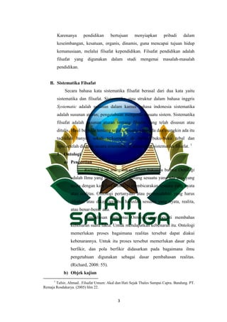 3
Karenanya pendidikan bertujuan menyiapkan pribadi dalam
keseimbangan, kesatuan, organis, dinamis, guna mencapai tujuan hidup
kemanusiaan, melalui filsafat kependidikan. Filsafat pendidikan adalah
filsafat yang digunakan dalam studi mengenai masalah-masalah
pendidikan.
B. Sistematika Filsafat
Secara bahasa kata sistematika filsafat berasal dari dua kata yaitu
sistematika dan filsafat. Sistematika atau struktur dalam bahasa inggris
Systematic adalah susunan dalam kamus bahasa indonesia sistematika
adalah susunan aturan; pengetahuan mengenai sesuatu sistem. Sistematika
filsafat adalah susunan aturan tentang filsafat yang telah disusun atau
ditulis. Hasil berpikir tentang segala sesuatu yang ada dan mungkin ada itu
taditelah banyak sekali terkumpul, di dalam buku-buku tebal dan
tipis.setelah disusun secara sistematis, ia dinamakan sistematika filsafat. 1
1. Ontologi
a) Pengertian
Richard west mengatakan dalam bukunya bahwa Ontologi
adalah Ilmu yang mempelajari tentang sesuatu yang ada atau yang
nyata dengan kata lain Ontologi membicarakan sesuatu yang nyata
atau realitas. Ontologi pertanyaan atau permasalahan yang harus
dibahas atau dikaji tersebut haruslah sesuatu yang nyata, realita,
atau benar-benar ada.
Pembahasan mengenai Ontologi pun berarti membahas
kebenaran suatu fakta. Untuk mendapatkan kebenaran itu. Ontologi
memerlukan proses bagaimana realitas tersebut dapat diakui
kebenarannya. Untuk itu proses tersebut memerlukan dasar pola
berfikir, dan pola berfikir didasarkan pada bagaimana ilmu
pengetahuan digunakan sebagai dasar pembahasan realitas.
(Richard, 2008: 55).
b) Objek kajian
1
Tafsir, Ahmad.. Filsafat Umum: Akal dan Hati Sejak Thales Sampai Capra. Bandung. PT.
Remaja Rosdakarya. (2005) hlm 22.
 