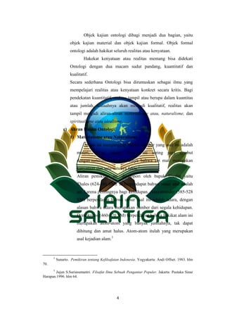 4
Objek kajian ontologi dibagi menjadi dua bagian, yaitu
objek kajian material dan objek kajian formal. Objek formal
ontologi adalah hakikat seluruh realitas atau kenyataan.
Hakekat kenyataan atau realitas memang bisa didekati
Ontologi dengan dua macam sudut pandang, kuantitatif dan
kualitatif.
Secara sederhana Ontologi bisa dirumuskan sebagai ilmu yang
mempelajari realitas atau kenyataan konkret secara kritis. Bagi
pendekatan kuantitatif, realitas tampil atau berupa dalam kuantitas
atau jumlah, tealaahnya akan menjadi kualitatif, realitas akan
tampil menjadi aliran-aliran materialisme atau, naturalisme, dan
spiritualisme atau idealisme.
c) Aliran Dalam Ontologi
1) Materialisme atau Naturalisme
Aliran ini menganggap bahwa sumber yang asal itu adalah
materi, bukan ruhani. Aliran ini sering juga disebut
dengan naturalisme. Menurutnya bahwa zat mati merupakan
kenyataan dan satu-satunya fakta.2
Aliran pemikiran ini dipelopori oleh bapak filsafat yaitu
Thales (624-546 SM). Ia berpendapat bahwa unsur asal adalah
air, karena pentingnya bagi kehidupan. Anaximander (585-528
SM) berpendapat bahwa unsur asal itu adalah udara, dengan
alasan bahwa udara merupakan sumber dari segala kehidupan.
Demokritos (460-370 SM) berpendapat bahwa hakikat alam ini
merupakan atom-atom yang banyak jumlahnya, tak dapat
dihitung dan amat halus. Atom-atom itulah yang merupakan
asal kejadian alam.3
2
Sunarto. Pemikiran tentang Kefilsafatan Indonesia. Yogyakarta: Andi Offset. 1983. hlm
70.
3
Jujun S.Suriasumantri. Filsafat Ilmu Sebuah Pengantar Populer. Jakarta: Pustaka Sinar
Harapan.1996. hlm 64.
 