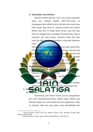 5
2) Spiritualisme atau Idealisme
Idealisme diambil dari kata “idea” yaitu sesuatu yang hadir
dalam jiwa. Menurut bakhtiar (2007:138), Aliran ini
menganggap bahwa dibalik realitas fisik pasti ada sesuatu yang
tidak tampak. Bagi aliran ini, sejatinya sesuatu justru terletak
dibalik yang fisik. Ia berada dalam ide-ide, yang fisik bagi
aliran ini dianggap hanya merupakan bayang-bayang, sifatnya
sementara, dan selalu menipu. Eksistensi benda fisik akan
rusak dan tidak akan pernah membawa orang pada kebenaran
sejati.4
Dalam perkembangannya, aliran ini ditemui dalam ajaran Plato
(428-348 SM) dengan teori idenya. Menurutnya, tiap-tiap yang
ada di dalam mesti ada idenya yaitu konsep universal dari tiap
sesuatu. Alam nyata yang menempati ruangan ini hanyalah
berupa bayangan saja dari alam ide itu. Jadi, idelah yang
menjadi hakikat sesuatu, menjadi dasar wujud sesuatu. 5
d) Manfaat Mempelajari Ontologi
1) Membantu untuk mengembangkan dan mengkritisi berbagai
bangunan sistem pemikiran yang ada.
2) Membantu dalam memecahkan masalah pola relasi antar
berbagai eksisten dan eksistensi.
3) Bisa mengeksplorasi secara mendalam dan jauh pada berbagai
ranah keilmuan maupun masalah, baik itu sains hingga etika.
2. Epistemologi
a) Pengertian
Epistemologi, (dari bahasa Yunani episteme (pengetahuan)
dan logos (kata/pembicaraan/ilmu) adalah cabang filsafat yang
berkaitan dengan asal, sifat, karakter dan jenis pengetahuan. Topik
ini termasuk salah satu yang paling sering diperdebatkan dan
4
Cecep Sumarna. Filsafat Ilmu dari Hakikat Menuju Nilai. Bandung: Pustaka Bani
Quraisy. 2006. Hlm 48.
5
Harun Nasution. Filsafat Agama. Jakarta: Bulan Bintang. 1982. Hlm 53.
 
