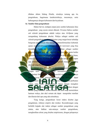 6
dibahas dalam bidang filsafat, misalnya tentang apa itu
pengetahuan, bagaimana karakteristiknya, macamnya, serta
hubungannya dengan kebenaran dan keyakinan.
b) Sumber ilmu pengetahuan
Dalam hal ini, terdapat empat jenis sumber kebenaran ilmu
pengetahuan yang secara umum dikenal. Pertama bahwa sumber
asli seluruh pengetahuan adalah wahyu atau Al-Quran yang
mengandung kebenaran absolut. Wahyu sebagai sumber asli
seluruh pengetahuan memberi kekuatan yang sangat besar terhadap
bangunan pengetahuan bila mampu mentransformasikan kebentuk
ajaran normatif-doktriner sehingga menjadi teori-teori yang bisa
diandalkan. Selain itu wahyu bisa dijadikan sebagai sumber
pengetahuan baik pada saat seseorang menemui jalan buntu ketika
melakukan perenungan sacara radikal maupun dalam kondisi biasa,
artinya wahyu bisa dijadikan rujukan pencarian pengetahuan kapan
saja dibutuhkan, baik yang bersifat inspiratif maupun terkadang
ada juga yang bersifat eksplisit.
Dengan akal dan logika, Al-ghazali bisa menemukan Tuhan
dengan teori kosmologi, tetapi rasionalismenya akhirnya
menghadapi fakta adanya sebagian masalah metafisi yang padanya
prinsip-prinsip dan persyaratan logika tak mungkin dapat
diaplikasikan sepenuhnya. Misalnya esensi zat, sifat, dan perbuatan
Tuhan, yang untuk mengetahuinya hanya dengan mengakui
adanya hal-hal yang transendental, yang harus dibedakan dengan
hal-hal yang irasional. Dalam konteks ini, akal tetap memerlukan
bantuan wahyu, dan akal semata tak dapat mengetahui manfaat
dan khasiat dari apa yang ada seluruhnya.
Yang ketiga, pengetahuan lewat indera disebut juga
pengalaman, sifatnya empiris dan terukur. Kecenderungan yang
berlebih kepada alat indera sebagai sumber pengetahuan yang
utama, atau bahkan satu-satunya sumber pengetahuan,
menghasilkan aliran yang disebut empirisisme, dengan pelopornya
 