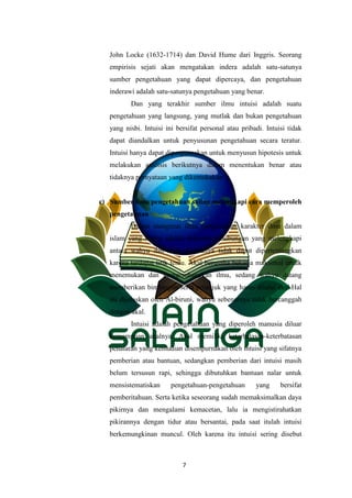 7
John Locke (1632-1714) dan David Hume dari Inggris. Seorang
empirisis sejati akan mengatakan indera adalah satu-satunya
sumber pengetahuan yang dapat dipercaya, dan pengetahuan
inderawi adalah satu-satunya pengetahuan yang benar.
Dan yang terakhir sumber ilmu intuisi adalah suatu
pengetahuan yang langsung, yang mutlak dan bukan pengetahuan
yang nisbi. Intuisi ini bersifat personal atau pribadi. Intuisi tidak
dapat diandalkan untuk penyusunan pengetahuan secara teratur.
Intuisi hanya dapat diperguanakan untuk menyusun hipotesis untuk
melakukan analisis berikutnya dalam menentukan benar atau
tidaknya pernyataan yang dikemukakan.
c) Sumber ilmu pengetahuan saling melengkapi cara memperoleh
pengetahuan
Dalam mengenai ilmu pengetahuan karakter ilmu dalam
islam yang kedua adalah didasarkan hubungan yang melengkapi
antara wahyu dan akal. Keduanya tidak dapat dipertentangkan
karena terdapat titik temu. Akal berusaha bekerja maksimal untuk
menemukan dan mengembangkan ilmu, sedang wahyu datang
memberikan bimbingan serta petunjuk yang harus dilalui akal.Hal
ini dijelaskan oleh Al-biruni, wahyu sebenarnya tidak bercanggah
dengan akal.
Intuisi adalah pengetahuan yang diperoleh manusia diluar
kemampuan akalnya. Akal memiliki keterbatasan-keterbatasan
penalaran yang kemudian disempurnakan oleh intuisi yang sifatnya
pemberian atau bantuan, sedangkan pemberian dari intuisi masih
belum tersusun rapi, sehingga dibutuhkan bantuan nalar untuk
mensistematiskan pengetahuan-pengetahuan yang bersifat
pemberitahuan. Serta ketika seseorang sudah memaksimalkan daya
pikirnya dan mengalami kemacetan, lalu ia mengistirahatkan
pikirannya dengan tidur atau bersantai, pada saat itulah intuisi
berkemungkinan muncul. Oleh karena itu intuisi sering disebut
 