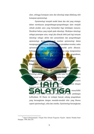 9
alam, sehingga kemajuan sains dan teknologi tanpa didukung oleh
kemajuan epistemologi.
Epistemologi menjadi modal dasar dan alat yang strategis
dalam merekayasa pengembangan-pengembangan alam menjadi
sebuah produk sains yang bermanfaat bagi kehidupan manusia.
Demikian halnya yang terjadi pada teknologi. Meskipun teknologi
sebagai penerapan sains, tetapi jika dilacak lebih jauh lagi ternyata
teknologi sebagai akibat dari pemanfaatan dan pengembangan
epistemologi. Berdasarkan pada manfaat epistemologi dalam
mempengaruhi kemajuan ilmiah maupun peradaban tersebut, maka
epistemologi bukan hanya mungkin mutlak perlu dikuasai.
Sehingga epistemologi membekali seseorang yang menguasainya
untuk menjasi produsen, baik dalam bidang ilmu pengetahuan,
teknologi, ekonomi, bisnis, maupun secara umum, peradaban.
3. Aksiologi
a. Pengertian
Aksiologi merupakan cabang filsafat ilmu yang
mempertanyakan bagaimana manusia menggunakan ilmunya.
Aksiologi adalah istilah yang berasal dari kata Yunani yaitu; axios
yang berarti sesuai atau wajar. Sedangkan logos yang berarti ilmu.
Aksiologi dipahami sebagai teori nilai. Jujun S.Suriasumantri
mengartikan aksiologi sebagai teori nilai yang berkaitan dengan
kegunaan dari pengetahuan yang diperoleh.6
Aksiologi ialah ilmu pengetahuan yang menyelidiki
hakekat nilai, pada umumnya ditinjau dari sudut pandangan
kefilsafatan. Di Dunia ini terdapat banyak cabang pengetahuan
yang bersangkutan dengan masalah-masalah nilai yang khusus
seperti epistimologis, etika dan estetika. Epistimologi bersangkutan
6
Jujun S.Suriasumantri. Filsafat Ilmu Sebuah Pengantar Populer. Jakarta: Pustaka Sinar
Harapan. 1996. hlm 234.
 