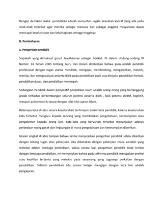 Dengan demikian maka pendidikan adalah menuntun segala kekuatan kodrat yang ada pada
anak-anak tersebut agar mereka sebagai manusia dan sebagai anggota masyarakat dapat
mencapai keselamatan dan kebahagiaan setinggi-tingginya.
B. Pembahasan
a. Pengertian pendidik
Siapakah yang dimaksud guru? Jawabannya sebagai berikut. Di dalam Undang-undang RI
Nomor: 14 Tahun 2005 tentang Guru dan Dosen ditetapkan bahwa guru adalah pendidik
profesional dengan tugas utama mendidik, mengajar, membimbing, mengarahkan, melatih,
menilai, dan mengevaluasi peserta didik pada pendidikan anak usia dinijalur pendidikan formal,
pendidikan dasar, dan pendidikan menengah.
Sedangkan Pendidik dalam perspektif pendidikan Islam adalah orang-orang yang bertanggung
jawab terhadap perkembangan seluruh potensi peserta didik , baik petensi afektif, kognitif,
maupun psikomotorik sesuai dengan nilai-nilai ajaran Islam.
Beberapa kata di atas secara keseluruhan terhimpun dalam kata pendidik, karena keseluruhan
kata tersebut mengacu kepada seorang yang memberikan pengetahuan, keterampilan atau
pengalaman kepada orang lain. Kata-kata yang bervariasi tersebut menunjukan adanya
perbedaan ruang gerak dan lingkungan di mana pengetahuan dan keterampilan diberikan.
Uraian singkat di atas tampak bahwa ketika menjelaskan pengertian pendidik selalu dikaitkan
dengan bidang tugas atau pekerjaan. Jika dikaitakan dengan pekerjaan maka variabel yang
melekat adalah lembaga pendidikan, walau secara luas pengertian pendidik tidak terikat
dengan lembaga pendidikan. Ini menunjukan bahwa pada akhirnya pendidik merupakan profesi
atau keahlian tertentu yang melekat pada seseorang yang tugasnya berkaitan dengan
pendidikan. Didalam pendidikan ada proses belajar mengajar dengan kata lain adalah
pengajaran.
 