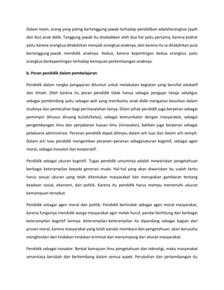 Dalam Islam, orang yang paling bertanggung-jawab terhadap pendidikan adalahorangtua (ayah
dan ibu) anak didik. Tanggung jawab itu disebabkan oleh dua hal yaitu pertama, karena kodrat
yaitu karena orangtua ditakdirkan menjadi orangtua anaknya, dan karena itu ia ditakdirkan pula
bertanggung-jawab mendidik anaknya. Kedua, karena kepentingan kedua orangtua yaitu
orangtua berkepentingan terhadap kemajuan perkembangan anaknya.
b. Peran pendidik dalam pembelajaran
Pendidik dalam rangka pengajaran dituntut untuk melakukan kegiatan yang bersifat edukatif
dan ilmiah. Oleh karena itu peran pendidik tidak hanya sebagai pengajar tetapi sekaligus
sebagai pembimbing yaitu sebagai wali yang membantu anak didik mengatasi kesulitan dalam
studinya dan pemecahan bagi permasalahan lainya. Dilain pihak pendidik juga berperan sebagai
pemimpin (khusus diruang kuliah/kelas), sebagai komunikator dengan masyarakat, sebagai
pengembangan ilmu dan penjabaran luasan ilmu (innovator), bahkan juga berperan sebagai
pelaksana administrasi. Peranan pendidik dapat ditinjau dalam arti luas dan dalam arti sempit.
Dalam arti luas pendidik mengemban peranan–peranan sebagaiukuran kognitif, sebagai agen
moral, sebagai inovator dan kooperatif.
Pendidik sebagai ukuran kognitif. Tugas pendidik umumnya adalah mewariskan pengetahuan
berbagai keterampilan kepada generasi muda. Hal-hal yang akan diwariskan itu sudah tentu
harus sesuai ukuran yang telah ditentukan masyarakat dan merupakan gambaran tentang
keadaan sosial, ekonomi, dan politik. Karena itu pendidik harus mampu memenuhi ukuran
kemampuan tersebut.
Pendidik sebagai agen moral dan politik. Pendidik bertindak sebagai agen moral masyarakat,
karena fungsinya mendidik warga masyarakat agar melek huruf, pandai berhitung dan berbagai
keterampilan kognitif lainnya. Keterampilan-keterampilan itu dipandang sebagai bagian dari
proses moral, karena masyarakat yang telah pandai membaca dan pengetahuan, akan berusaha
menghindari dari tindakan-tindakan kriminal dan menyimpang dari aturan masyarakat.
Pendidik sebagai inovator. Berkat kamajuan ilmu pengetahuan dan teknoligi, maka masyarakat
senantiasa berubah dan berkembang dalam semua aspek. Perubahan dan perkembangan itu
 
