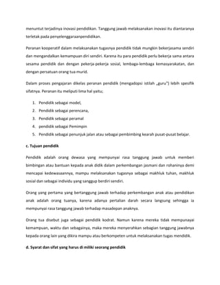 menuntut terjadinya inovasi pendidikan. Tanggung jawab melaksanakan inovasi itu diantaranya
terletak pada penyelenggaraanpendidikan.
Peranan kooperatif dalam melaksanakan tugasnya pendidik tidak mungkin bekerjasama sendiri
dan mengandalkan kemampuan diri sendiri. Karena itu para pendidik perlu bekerja sama antara
sesama pendidik dan dengan pekerja-pekerja sosial, lembaga-lembaga kemasyarakatan, dan
dengan persatuan orang tua murid.
Dalam proses pengajaran dikelas peranan pendidik (mengadopsi istilah „guru‟) lebih spesifik
sifatnya. Peranan itu meliputi lima hal yaitu;
1. Pendidik sebagai model,
2. Pendidik sebagai perencana,
3. Pendidik sebagai peramal
4. pendidik sebagai Pemimpin
5. Pendidik sebagai penunjuk jalan atau sebagai pembimbing kearah pusat-pusat belajar.
c. Tujuan pendidik
Pendidik adalah orang dewasa yang mempunyai rasa tanggung jawab untuk memberi
bimbingan atau bantuan kepada anak didik dalam perkembangan jasmani dan rohaninya demi
mencapai kedewasaannya, mampu melaksanakan tugasnya sebagai makhluk tuhan, makhluk
sosial dan sebagai individu yang sanggup berdiri sendiri.
Orang yang pertama yang bertanggung jawab terhadap perkembangan anak atau pendidikan
anak adalah orang tuanya, karena adanya pertalian darah secara langsung sehingga ia
mempunyai rasa tanggung jawab terhadap masadepan anaknya.
Orang tua disebut juga sebagai pendidik kodrat. Namun karena mereka tidak mempunayai
kemampuan, waktu dan sebagainya, maka mereka menyerahkan sebagian tanggung jawabnya
kepada orang lain yang dikira mampu atau berkompeten untuk melaksanakan tugas mendidik.
d. Syarat dan sifat yang harus di miliki seorang pendidik
 